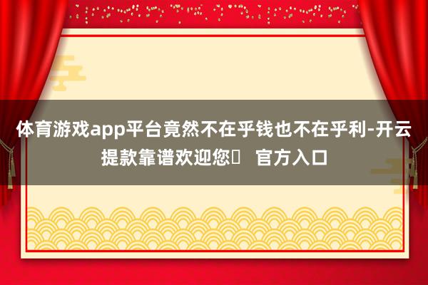 体育游戏app平台竟然不在乎钱也不在乎利-开云提款靠谱欢迎您✅ 官方入口