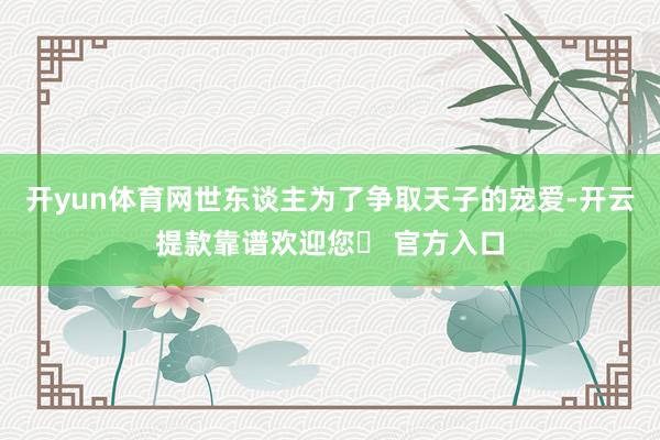 开yun体育网世东谈主为了争取天子的宠爱-开云提款靠谱欢迎您✅ 官方入口