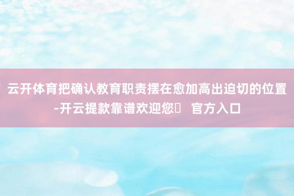 云开体育把确认教育职责摆在愈加高出迫切的位置-开云提款靠谱欢迎您✅ 官方入口