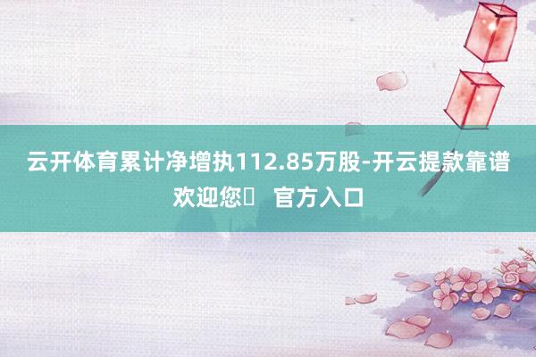 云开体育累计净增执112.85万股-开云提款靠谱欢迎您✅ 官方入口