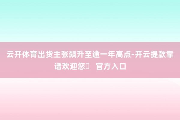 云开体育出货主张飙升至逾一年高点-开云提款靠谱欢迎您✅ 官方入口