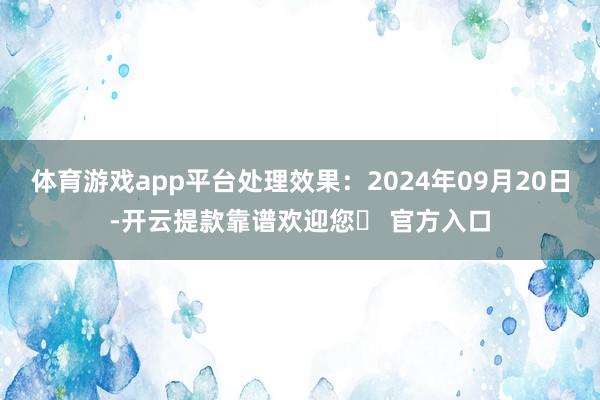 体育游戏app平台处理效果：2024年09月20日-开云提款靠谱欢迎您✅ 官方入口