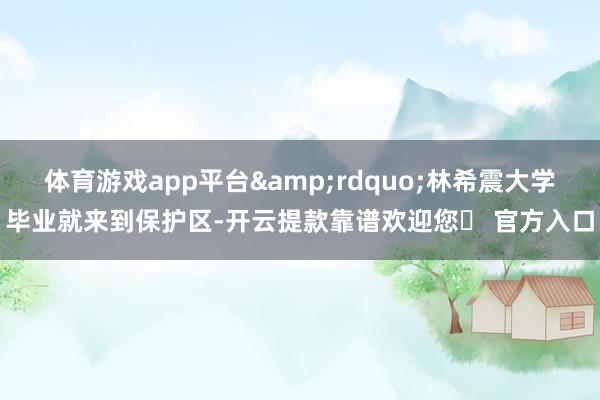 体育游戏app平台&rdquo;林希震大学毕业就来到保护区-开云提款靠谱欢迎您✅ 官方入口