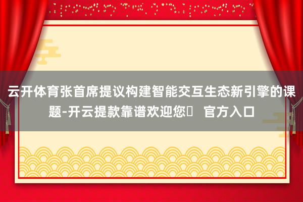 云开体育张首席提议构建智能交互生态新引擎的课题-开云提款靠谱欢迎您✅ 官方入口