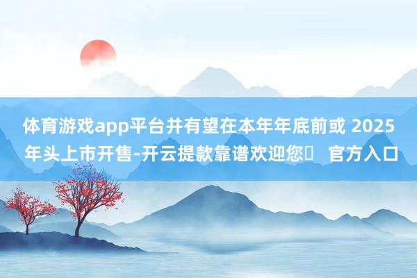 体育游戏app平台并有望在本年年底前或 2025 年头上市开售-开云提款靠谱欢迎您✅ 官方入口