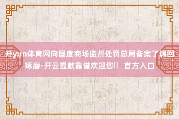 开yun体育网向国度商场监督处罚总局备案了调回琢磨-开云提款靠谱欢迎您✅ 官方入口