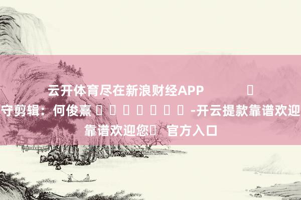 云开体育尽在新浪财经APP            						职守剪辑：何俊熹 							-开云提款靠谱欢迎您✅ 官方入口