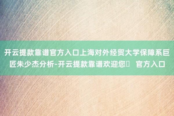 开云提款靠谱官方入口上海对外经贸大学保障系巨匠朱少杰分析-开云提款靠谱欢迎您✅ 官方入口