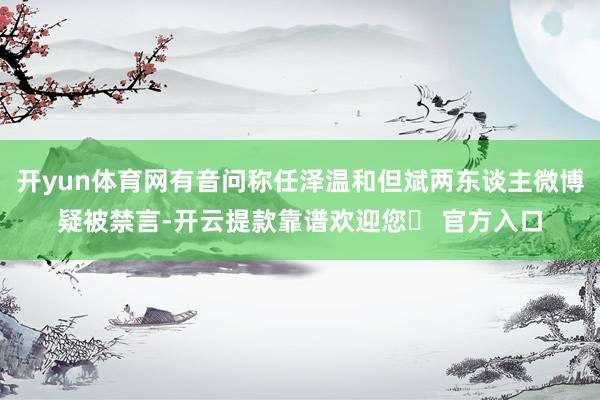 开yun体育网有音问称任泽温和但斌两东谈主微博疑被禁言-开云提款靠谱欢迎您✅ 官方入口