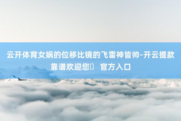 云开体育女娲的位移比镜的飞雷神皆帅-开云提款靠谱欢迎您✅ 官方入口