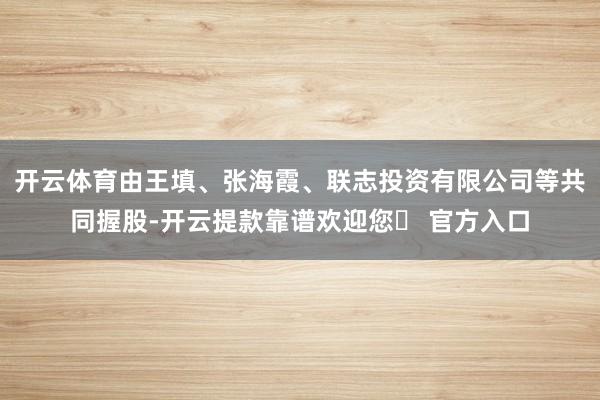 开云体育由王填、张海霞、联志投资有限公司等共同握股-开云提款靠谱欢迎您✅ 官方入口