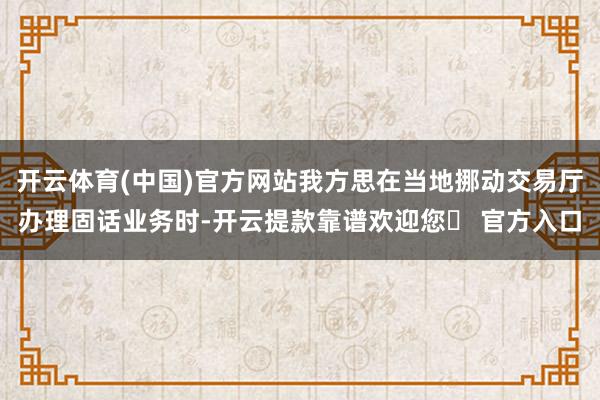 开云体育(中国)官方网站我方思在当地挪动交易厅办理固话业务时-开云提款靠谱欢迎您✅ 官方入口