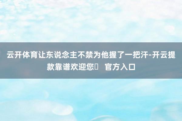 云开体育让东说念主不禁为他握了一把汗-开云提款靠谱欢迎您✅ 官方入口