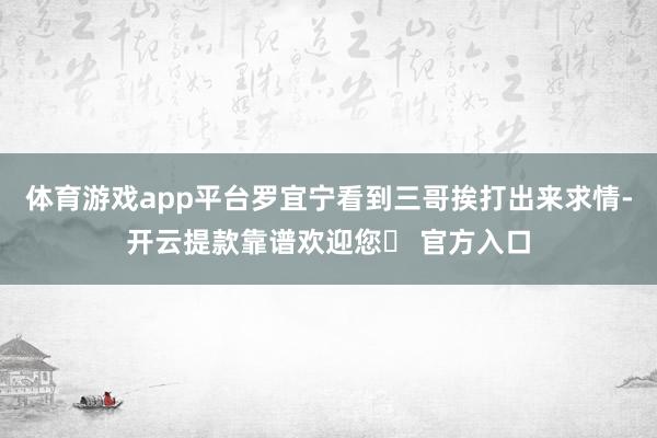 体育游戏app平台罗宜宁看到三哥挨打出来求情-开云提款靠谱欢迎您✅ 官方入口