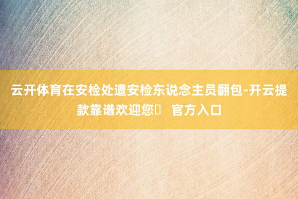 云开体育在安检处遭安检东说念主员翻包-开云提款靠谱欢迎您✅ 官方入口