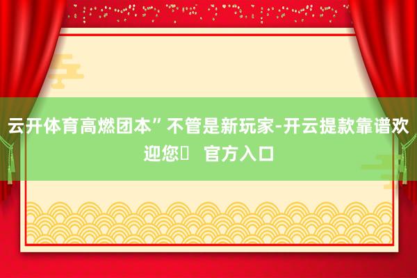 云开体育高燃团本”不管是新玩家-开云提款靠谱欢迎您✅ 官方入口