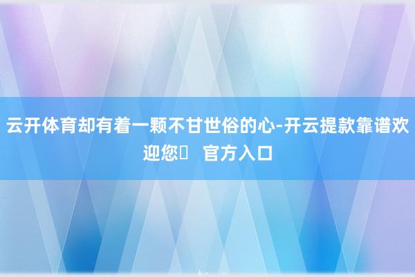 云开体育却有着一颗不甘世俗的心-开云提款靠谱欢迎您✅ 官方入口