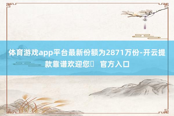 体育游戏app平台最新份额为2871万份-开云提款靠谱欢迎您✅ 官方入口