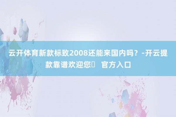 云开体育新款标致2008还能来国内吗？-开云提款靠谱欢迎您✅ 官方入口