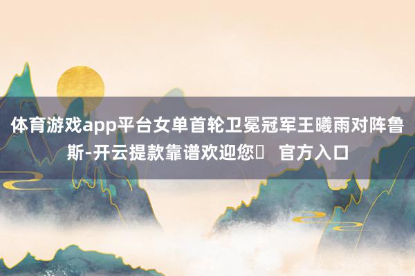 体育游戏app平台女单首轮卫冕冠军王曦雨对阵鲁斯-开云提款靠谱欢迎您✅ 官方入口