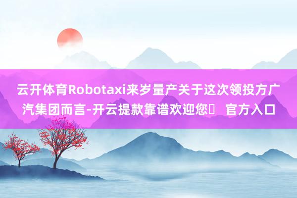 云开体育Robotaxi来岁量产关于这次领投方广汽集团而言-开云提款靠谱欢迎您✅ 官方入口