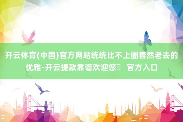 开云体育(中国)官方网站统统比不上圈套然老去的优雅-开云提款靠谱欢迎您✅ 官方入口