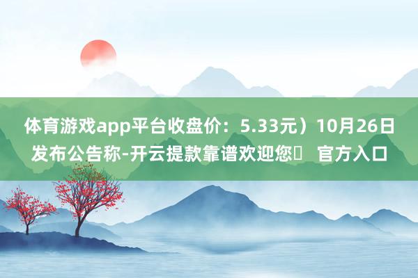 体育游戏app平台收盘价：5.33元）10月26日发布公告称-开云提款靠谱欢迎您✅ 官方入口