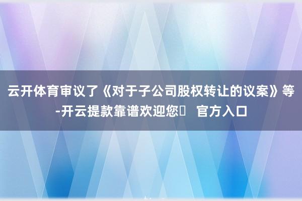 云开体育审议了《对于子公司股权转让的议案》等-开云提款靠谱欢迎您✅ 官方入口