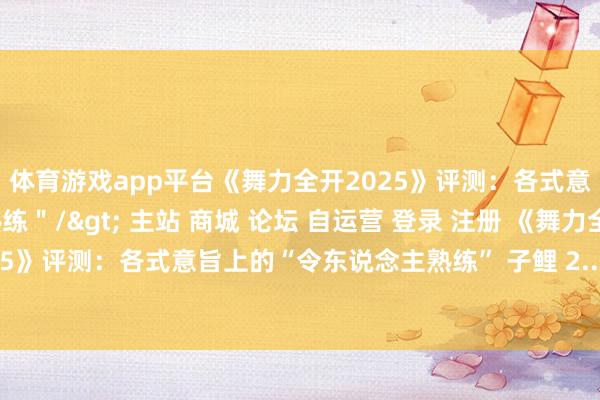 体育游戏app平台《舞力全开2025》评测：各式意旨上的令东说念主熟练＂/> 主站 商城 论坛 自运营 登录 注册 《舞力全开2025》评测：各式意旨上的“令东说念主熟练” 子鲤 2...-开云提款靠谱欢迎您✅ 官方入口