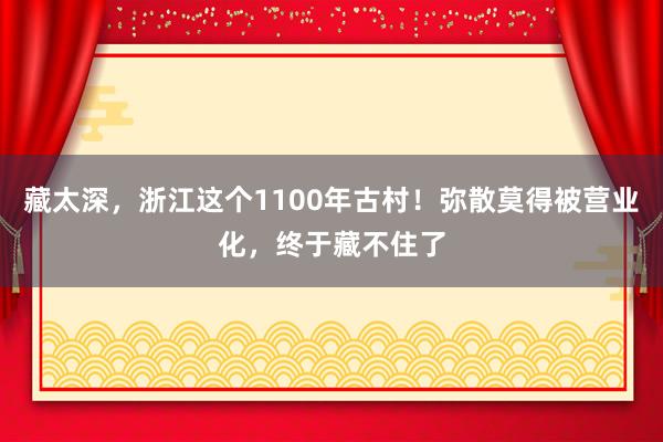 藏太深，浙江这个1100年古村！弥散莫得被营业化，终于藏不住了