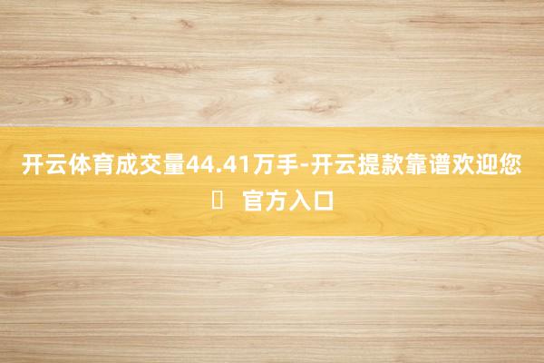 开云体育成交量44.41万手-开云提款靠谱欢迎您✅ 官方入口