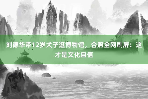 刘德华带12岁犬子逛博物馆，合照全网刷屏：这才是文化自信