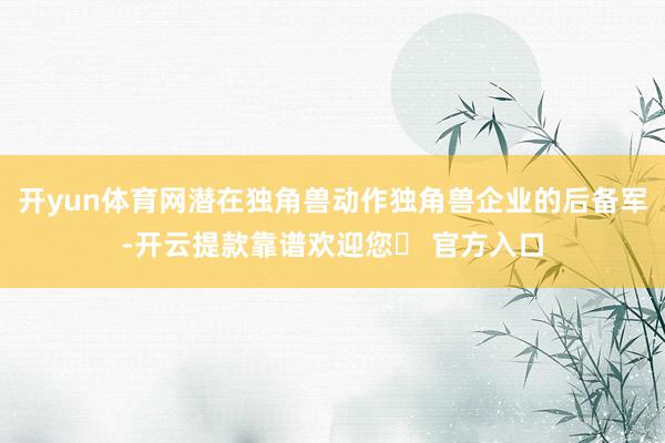 开yun体育网潜在独角兽动作独角兽企业的后备军-开云提款靠谱欢迎您✅ 官方入口