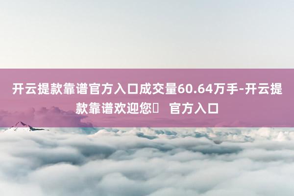 开云提款靠谱官方入口成交量60.64万手-开云提款靠谱欢迎您✅ 官方入口