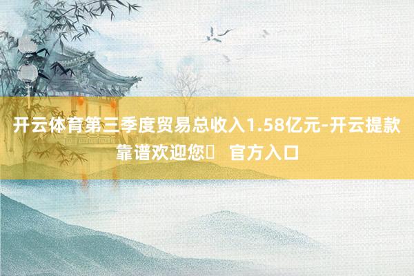 开云体育第三季度贸易总收入1.58亿元-开云提款靠谱欢迎您✅ 官方入口