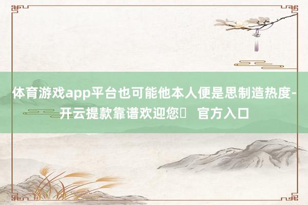 体育游戏app平台也可能他本人便是思制造热度-开云提款靠谱欢迎您✅ 官方入口