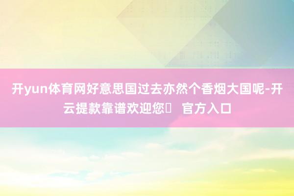 开yun体育网好意思国过去亦然个香烟大国呢-开云提款靠谱欢迎您✅ 官方入口