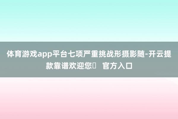 体育游戏app平台七项严重挑战形摄影随-开云提款靠谱欢迎您✅ 官方入口