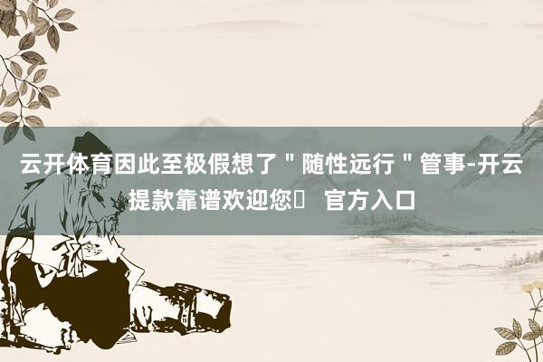 云开体育因此至极假想了＂随性远行＂管事-开云提款靠谱欢迎您✅ 官方入口