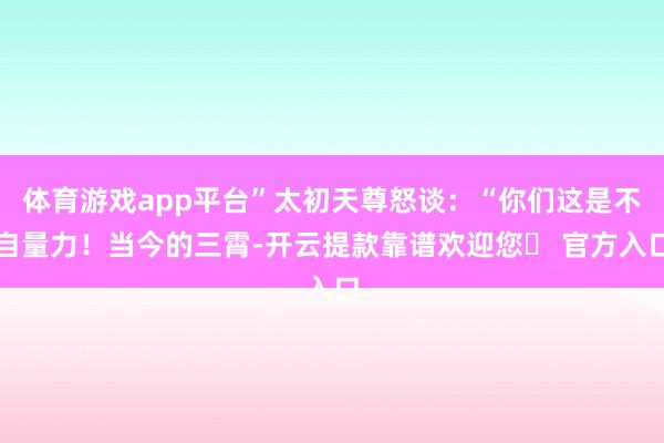 体育游戏app平台”太初天尊怒谈：“你们这是不自量力！当今的三霄-开云提款靠谱欢迎您✅ 官方入口