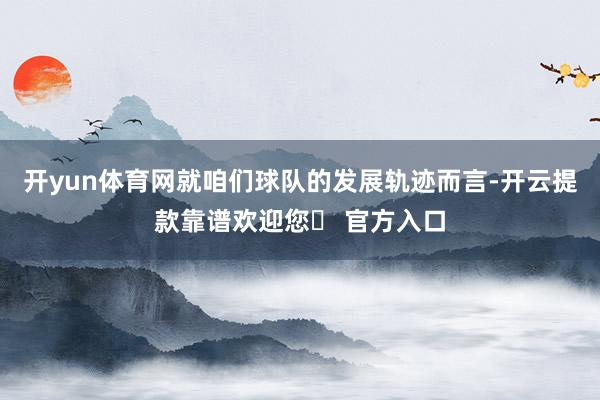 开yun体育网就咱们球队的发展轨迹而言-开云提款靠谱欢迎您✅ 官方入口