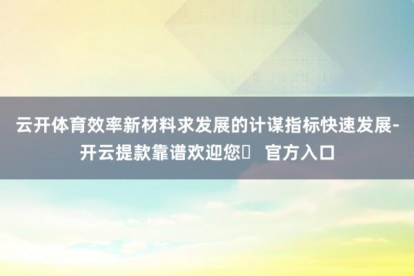 云开体育效率新材料求发展的计谋指标快速发展-开云提款靠谱欢迎您✅ 官方入口