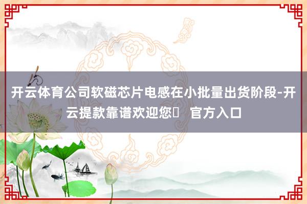 开云体育公司软磁芯片电感在小批量出货阶段-开云提款靠谱欢迎您✅ 官方入口