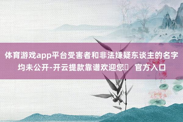 体育游戏app平台受害者和非法嫌疑东谈主的名字均未公开-开云提款靠谱欢迎您✅ 官方入口