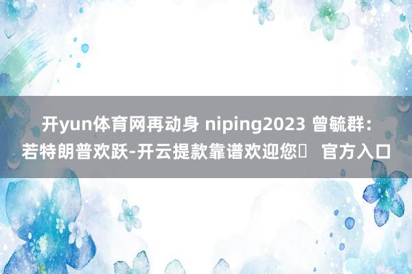 开yun体育网再动身 niping2023 曾毓群：若特朗普欢跃-开云提款靠谱欢迎您✅ 官方入口