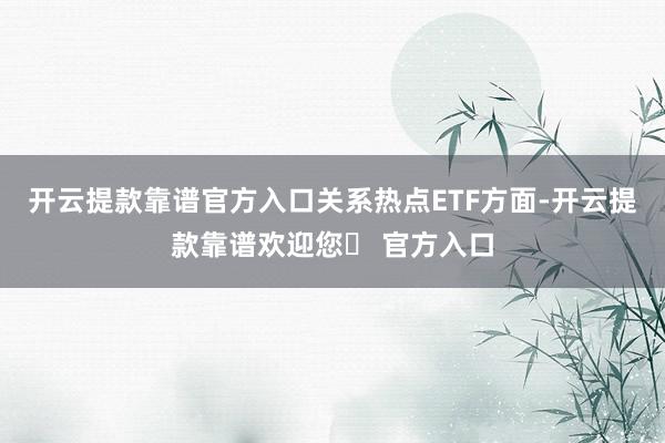 开云提款靠谱官方入口　　关系热点ETF方面-开云提款靠谱欢迎您✅ 官方入口