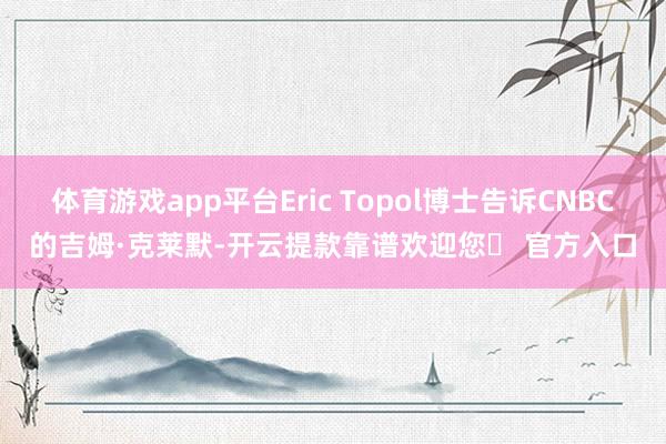 体育游戏app平台Eric Topol博士告诉CNBC的吉姆·克莱默-开云提款靠谱欢迎您✅ 官方入口