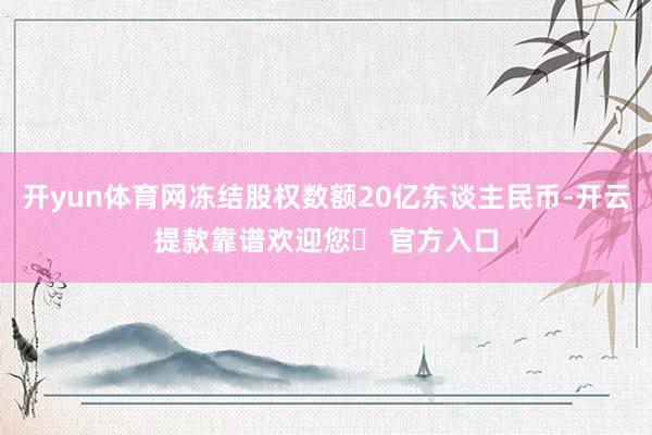 开yun体育网冻结股权数额20亿东谈主民币-开云提款靠谱欢迎您✅ 官方入口