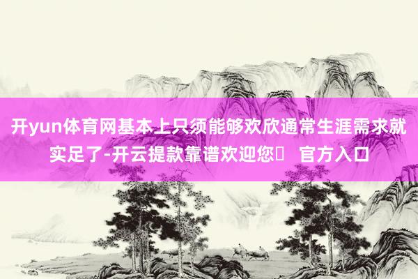 开yun体育网基本上只须能够欢欣通常生涯需求就实足了-开云提款靠谱欢迎您✅ 官方入口