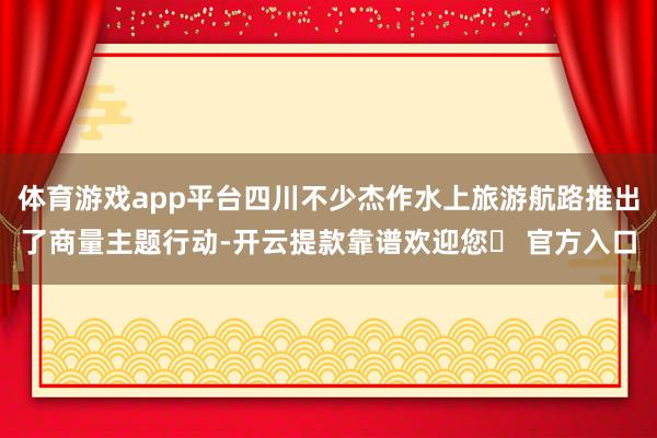 体育游戏app平台四川不少杰作水上旅游航路推出了商量主题行动-开云提款靠谱欢迎您✅ 官方入口